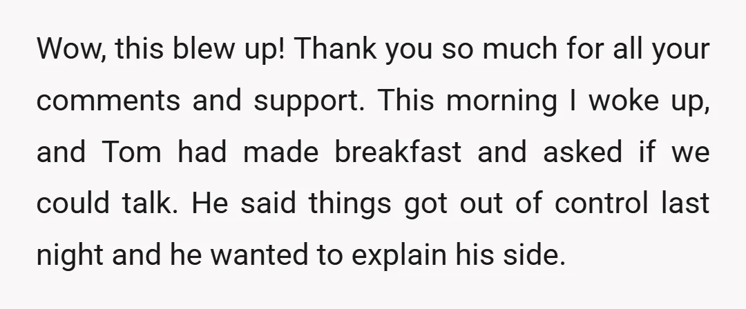 Wow, this blew up! Thank you so much for all your comments and support. This morning I woke up, and Tom had made breakfast and asked if we could talk....