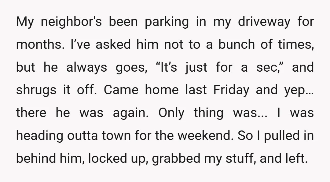 My neighbor's been parking in my driveway for months. I’ve asked him not to a bunch of times, but he always goes, “It’s just for a sec,” and shrugs it...