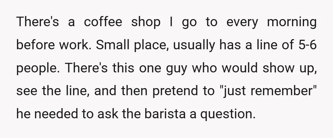 There's a coffee shop I go to every morning before work. Small place, usually has a line of 5-6 people. There's this one guy who would show up, see the...