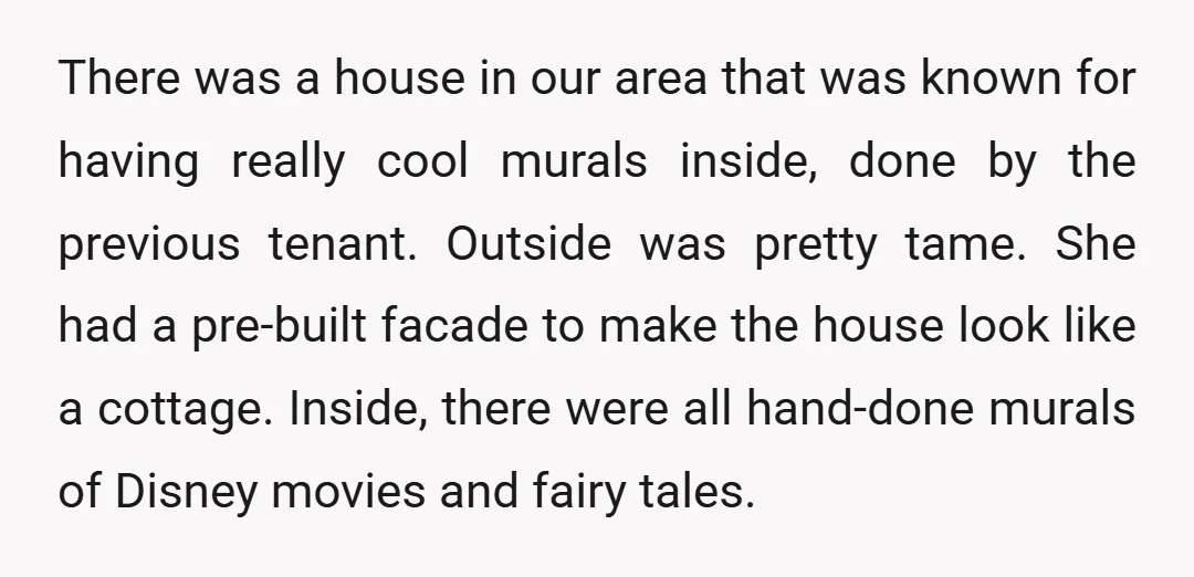 There was a house in our area that was known for having really cool murals inside, done by the previous tenant. Outside was pretty tame. She had a pre-built facade...