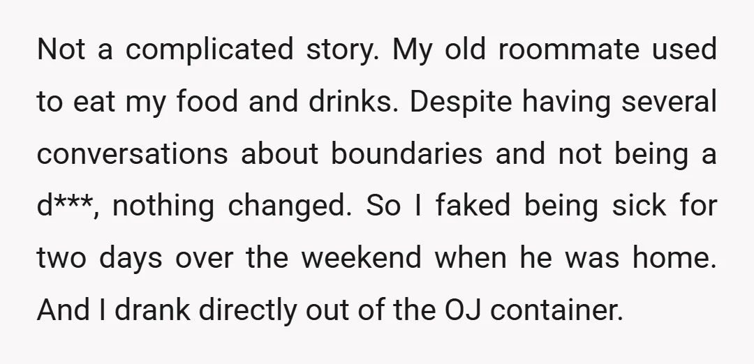 Not a complicated story. My old roommate used to eat my food and drinks. Despite having several conversations about boundaries and not being a d***, nothing changed. So I faked...