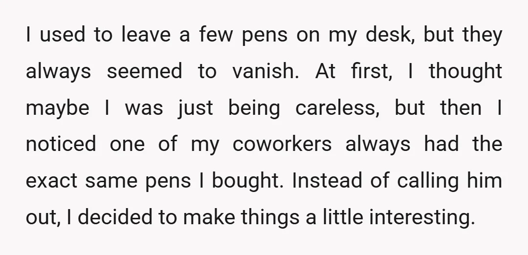 I used to leave a few pens on my desk, but they always seemed to vanish. At first, I thought maybe I was just being careless, but then I noticed...