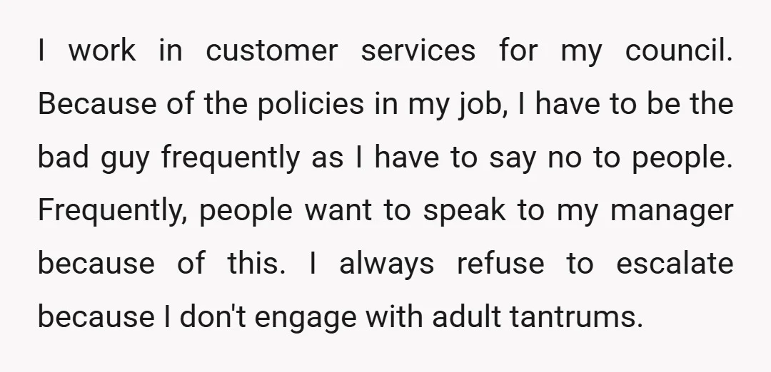 I work in customer services for my council. Because of the policies in my job, I have to be the bad guy frequently as I have to say no to...