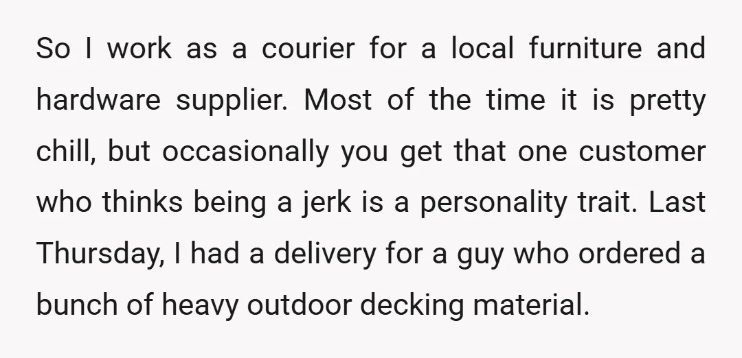 So I work as a courier for a local furniture and hardware supplier. Most of the time it is pretty chill, but occasionally you get that one customer who thinks...