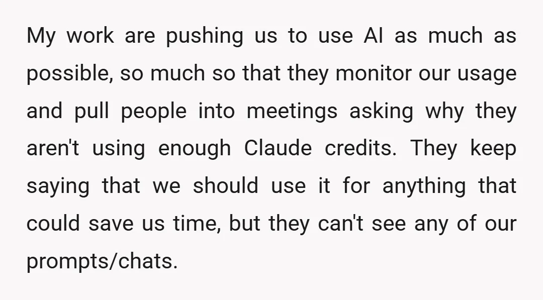 My work are pushing us to use AI as much as possible, so much so that they monitor our usage and pull people into meetings asking why they aren't using...