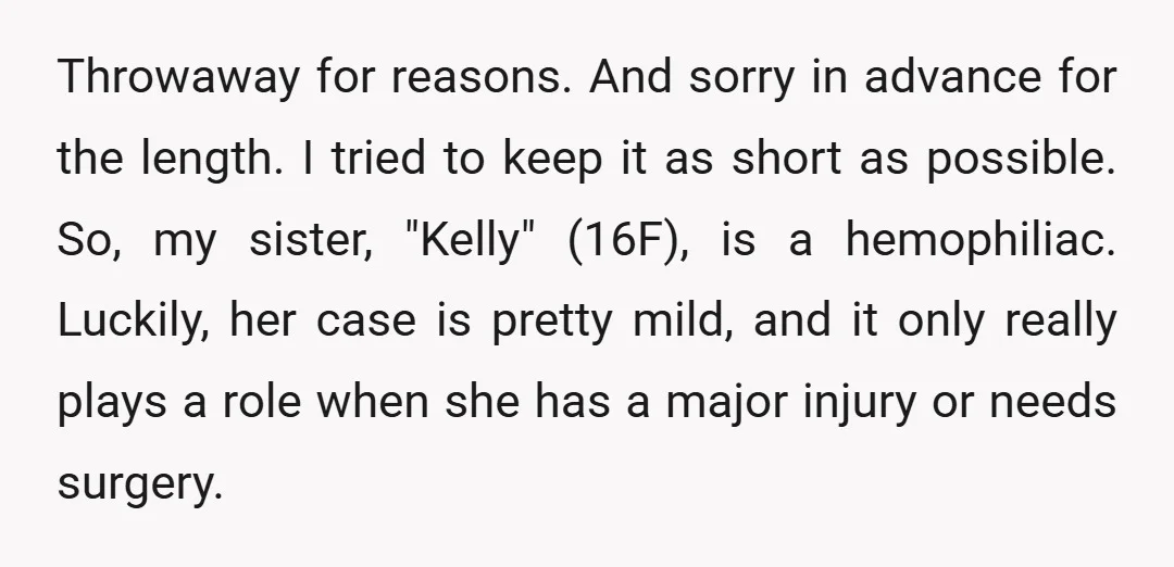 Throwaway for reasons. And sorry in advance for the length. I tried to keep it as short as possible. So, my sister, "Kelly" (16F), is a hemophiliac. Luckily, her case...