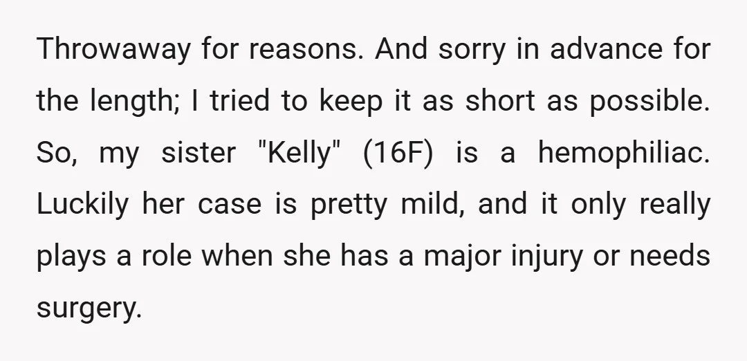 Throwaway for reasons. And sorry in advance for the length; I tried to keep it as short as possible. So, my sister "Kelly" (16F) is a hemophiliac. Luckily her case...