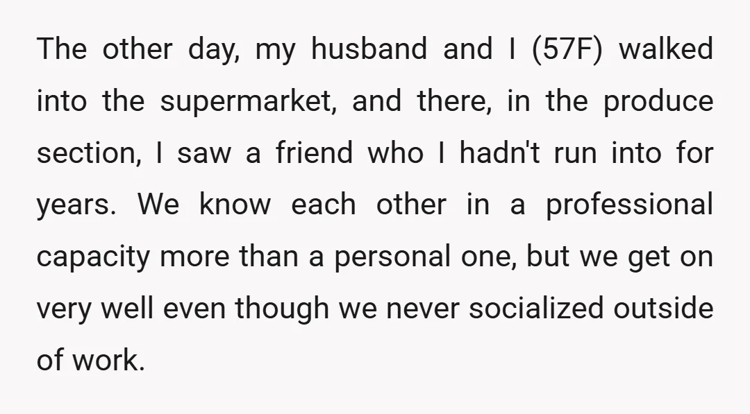 The other day, my husband and I (57F) walked into the supermarket, and there, in the produce section, I saw a friend who I hadn't run into for years. We...