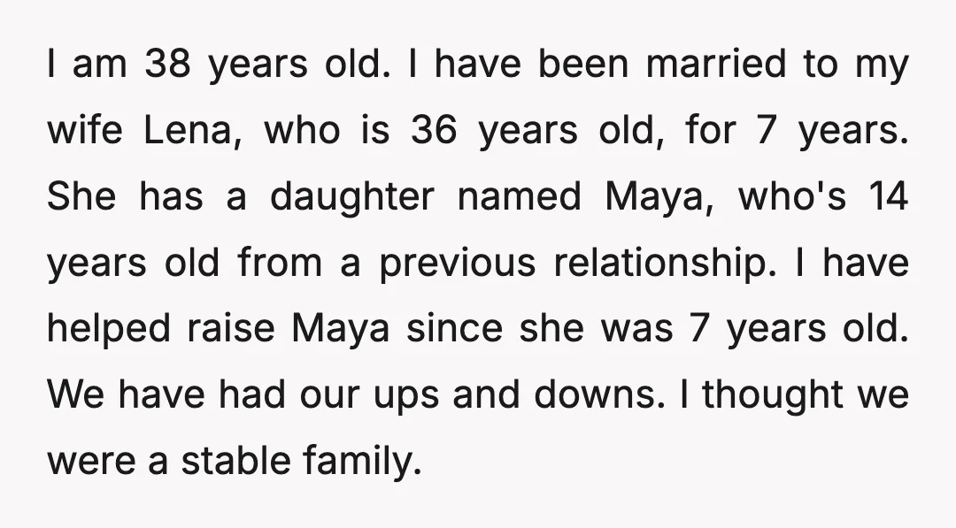 I am 38 years old. I have been married to my wife Lena, who is 36 years old, for 7 years. She has a daughter named Maya, who's 14 years...