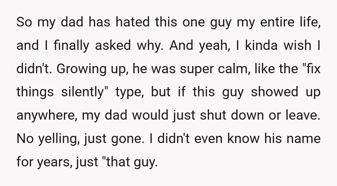 So my dad has hated this one guy my entire life, and I finally asked why. And yeah, I kinda wish I didn't. Growing up, he was super calm, like...