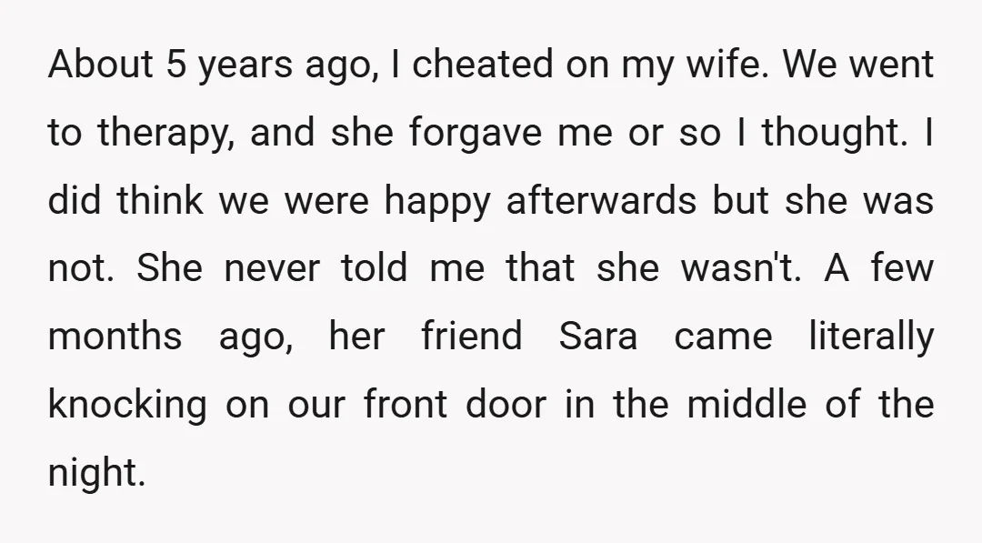 About 5 years ago, I cheated on my wife. We went to therapy, and she forgave me or so I thought. I did think we were happy afterwards but she...
