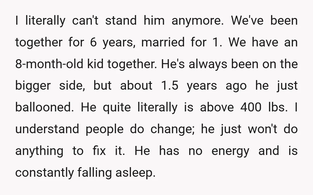 I literally can't stand him anymore. We've been together for 6 years, married for 1. We have an 8-month-old kid together. He's always been on the bigger side, but about...