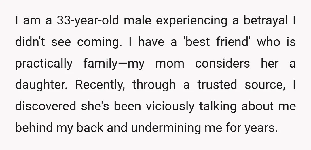 I am a 33-year-old male experiencing a betrayal I didn't see coming. I have a 'best friend' who is practically family—my mom considers her a daughter. Recently, through a trusted...