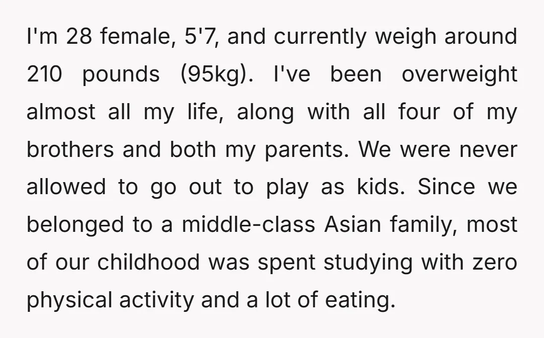I'm 28 female, 5'7, and currently weigh around 210 pounds (95kg). I've been overweight almost all my life, along with all four of my brothers and both my parents. We...