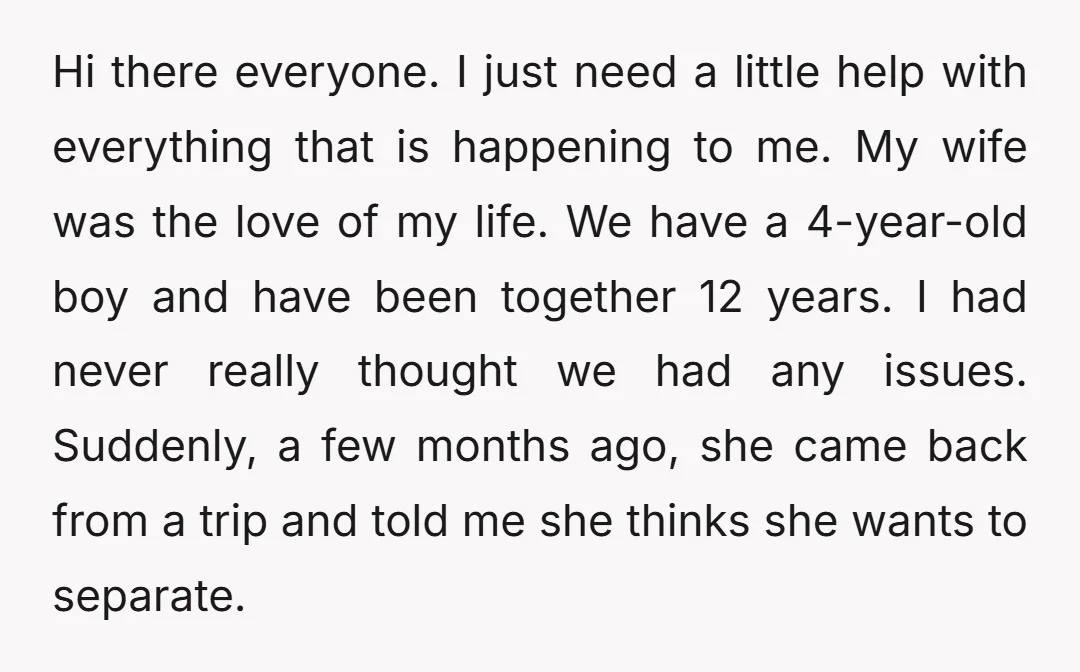 Hi there everyone. I just need a little help with everything that is happening to me. My wife was the love of my life. We have a 4-year-old boy and...