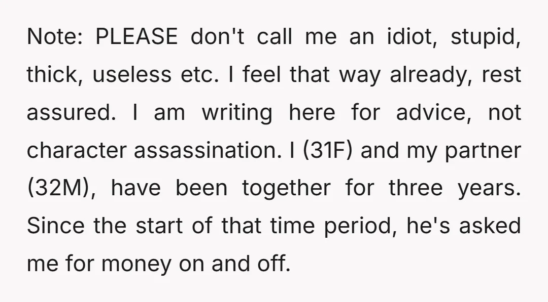 Note: PLEASE don't call me an idiot, stupid, thick, useless etc. I feel that way already, rest assured. I am writing here for advice, not character assassination. I (31F) and...