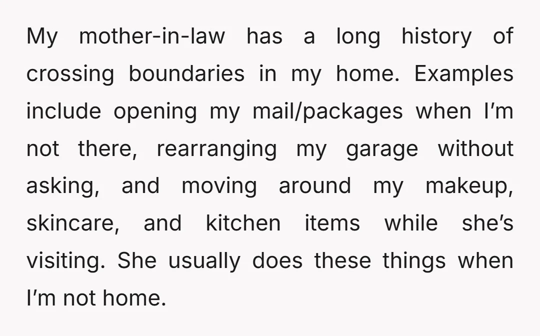 My mother-in-law has a long history of crossing boundaries in my home. Examples include opening my mail/packages when I’m not there, rearranging my garage without asking, and moving around my...