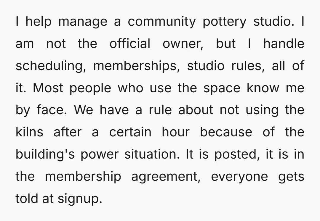 I help manage a community pottery studio. I am not the official owner, but I handle scheduling, memberships, studio rules, all of it. Most people who use the space know...