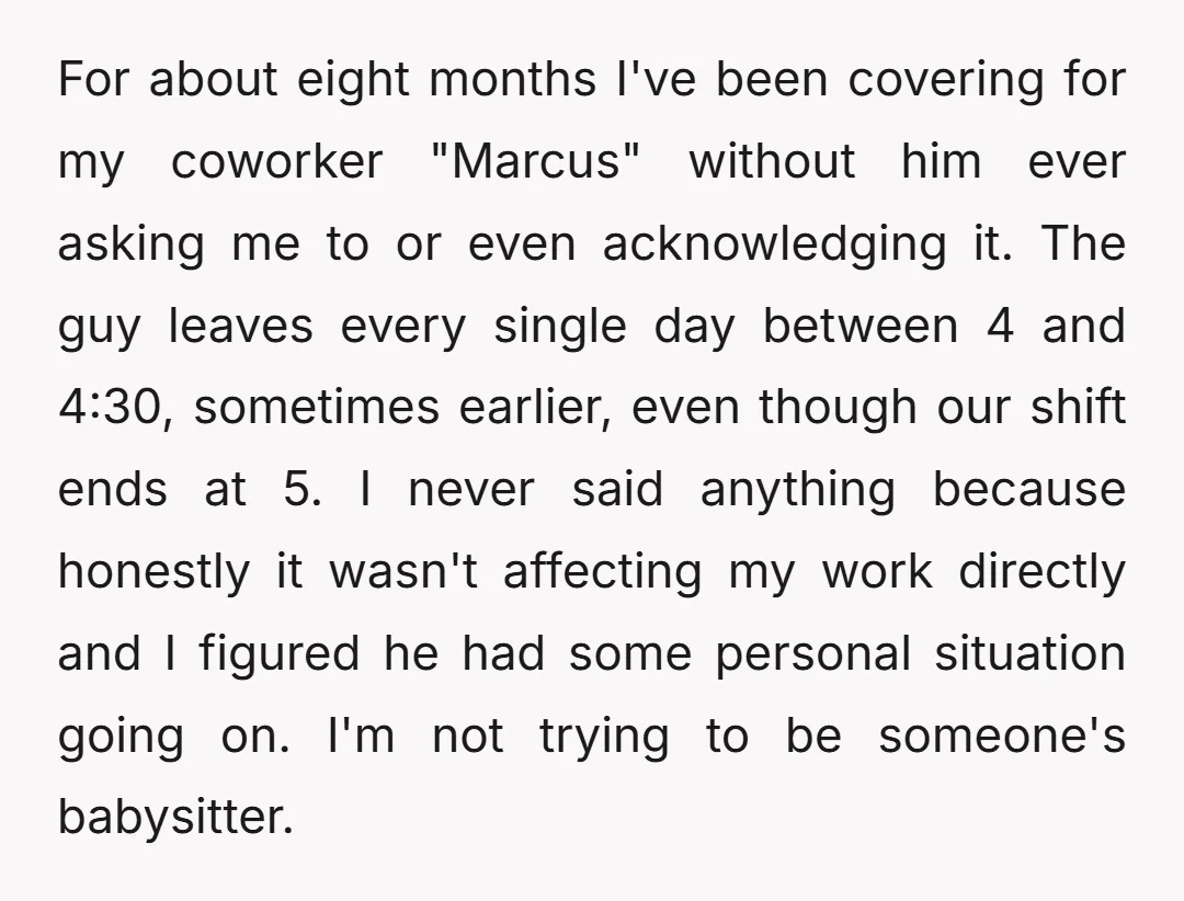 For about eight months I've been covering for my coworker "Marcus" without him ever asking me to or even acknowledging it. The guy leaves every single day between 4 and...