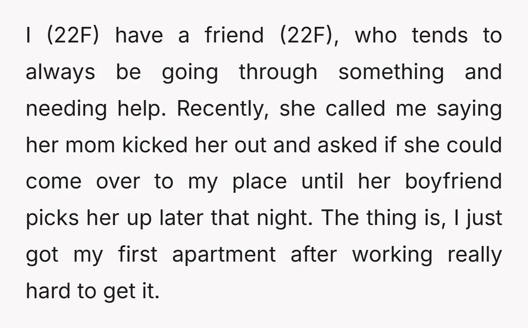 I (22F) have a friend (22F), who tends to always be going through something and needing help. Recently, she called me saying her mom kicked her out and asked if...