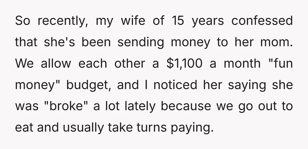 So recently, my wife of 15 years confessed that she's been sending money to her mom. We allow each other a $1,100 a month "fun money" budget, and I noticed...