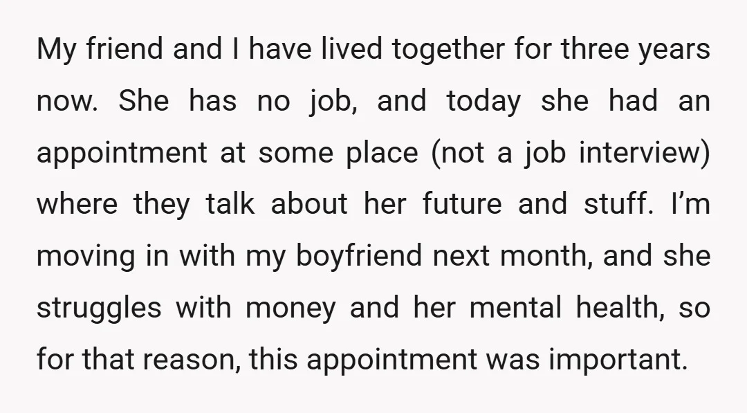 My friend and I have lived together for three years now. She has no job, and today she had an appointment at some place (not a job interview) where they...