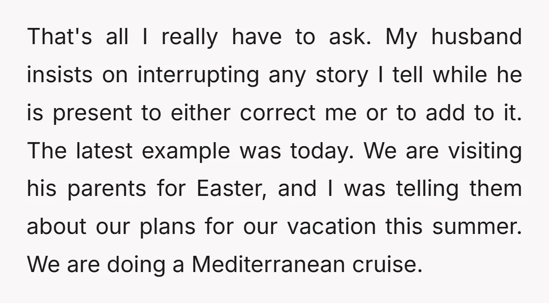 That's all I really have to ask. My husband insists on interrupting any story I tell while he is present to either correct me or to add to it. The...