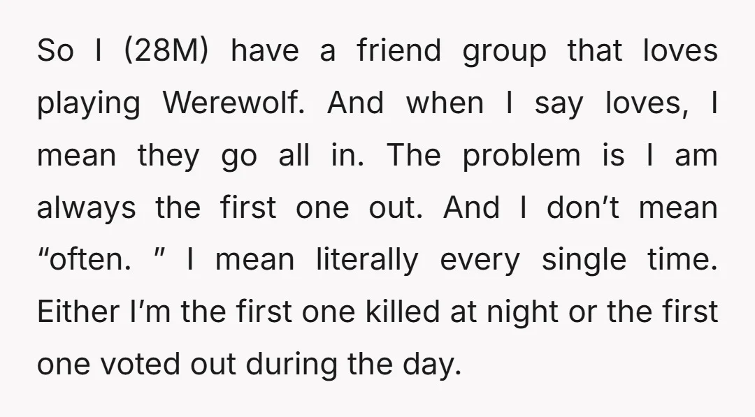 So I (28M) have a friend group that loves playing Werewolf. And when I say loves, I mean they go all in. The problem is I am always the first...