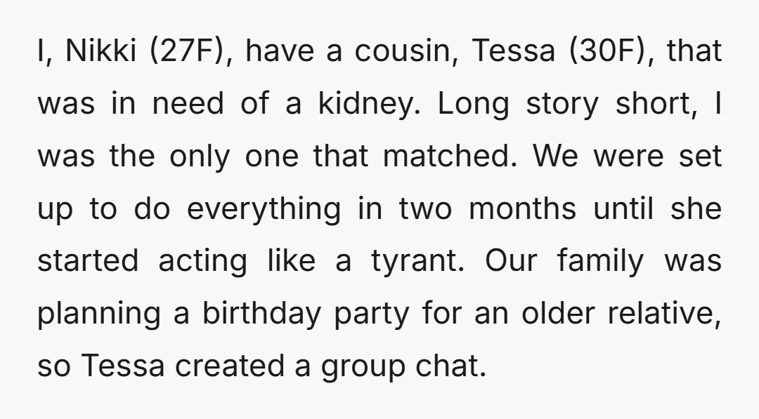 I, Nikki (27F), have a cousin, Tessa (30F), that was in need of a kidney. Long story short, I was the only one that matched. We were set up to...