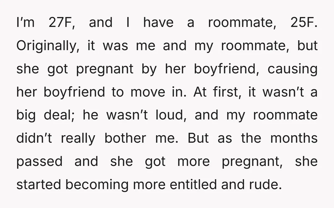 I’m 27F, and I have a roommate, 25F. Originally, it was me and my roommate, but she got pregnant by her boyfriend, causing her boyfriend to move in. At first,...