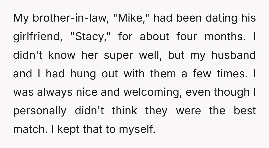 My brother-in-law, "Mike," had been dating his girlfriend, "Stacy," for about four months. I didn't know her super well, but my husband and I had hung out with them a...