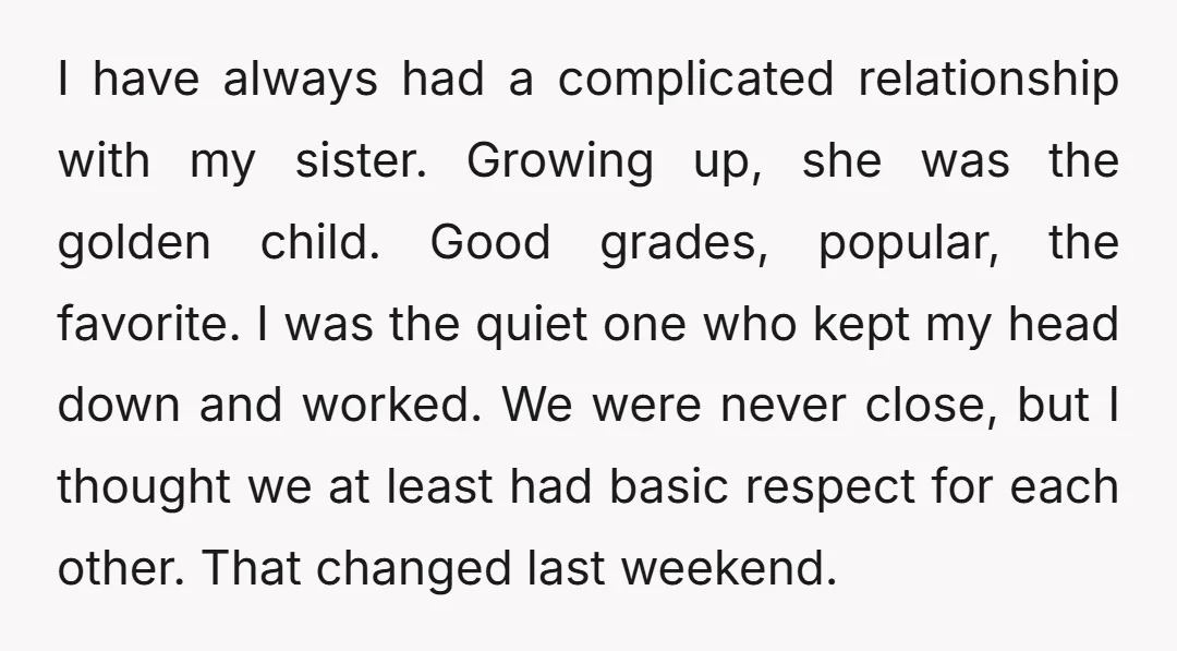 I have always had a complicated relationship with my sister. Growing up, she was the golden child. Good grades, popular, the favorite. I was the quiet one who kept my...