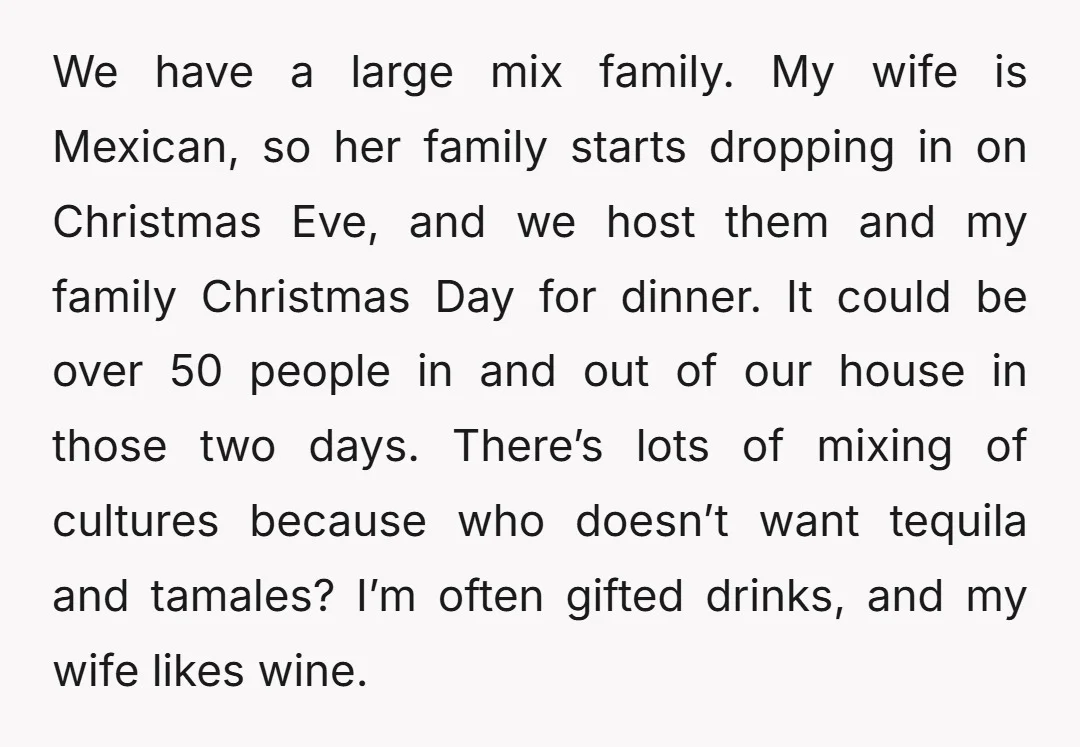 We have a large mix family. My wife is Mexican, so her family starts dropping in on Christmas Eve, and we host them and my family Christmas Day for dinner....