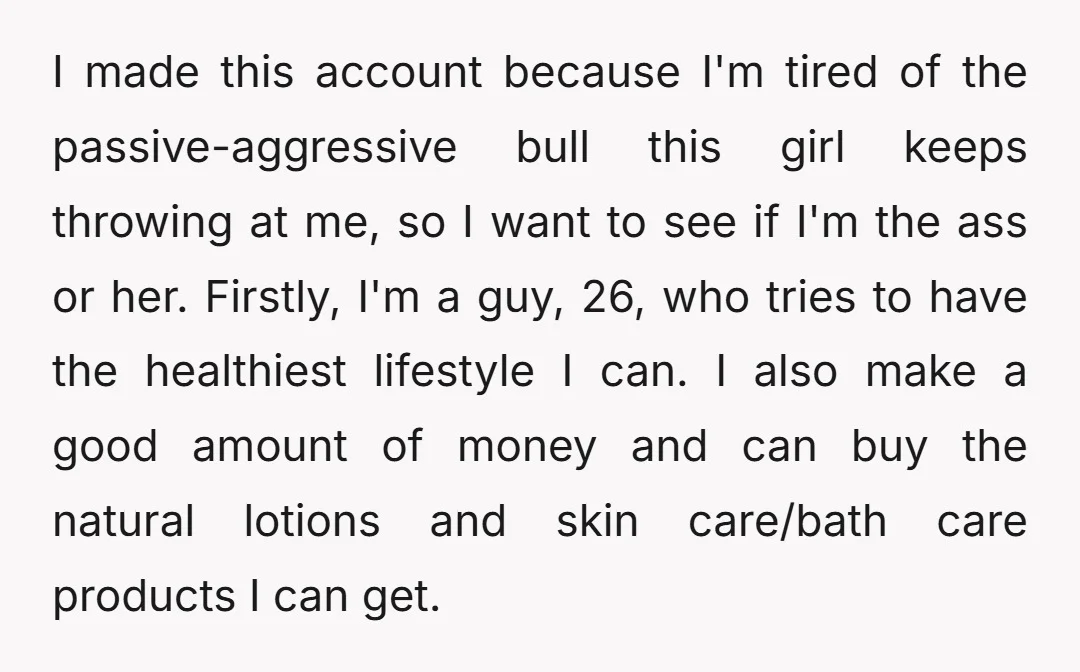 I made this account because I'm tired of the passive-aggressive bull this girl keeps throwing at me, so I want to see if I'm the ass or her. Firstly, I'm...