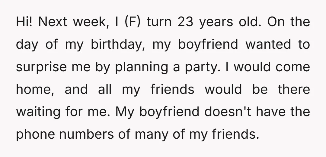 Hi! Next week, I (F) turn 23 years old. On the day of my birthday, my boyfriend wanted to surprise me by planning a party. I would come home, and...