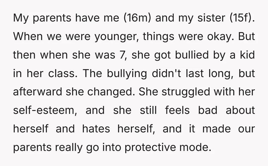 My parents have me (16m) and my sister (15f). When we were younger, things were okay. But then when she was 7, she got bullied by a kid in her...
