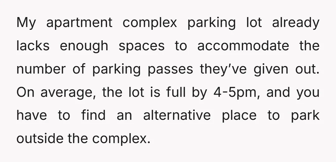 My apartment complex parking lot already lacks enough spaces to accommodate the number of parking passes they’ve given out. On average, the lot is full by 4-5pm, and you have...