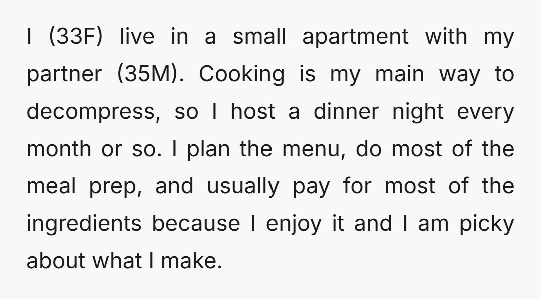 I (33F) live in a small apartment with my partner (35M). Cooking is my main way to decompress, so I host a dinner night every month or so. I plan...