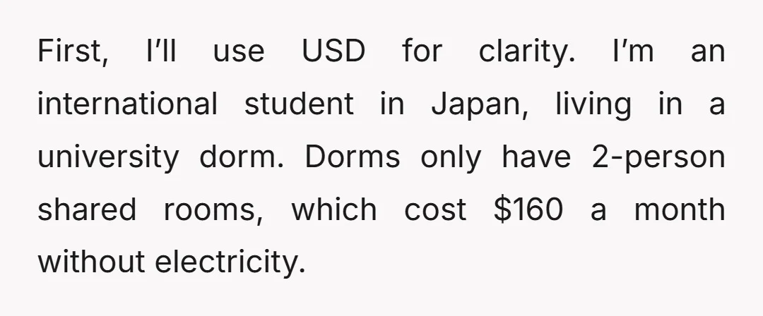 First, I’ll use USD for clarity. I’m an international student in Japan, living in a university dorm. Dorms only have 2-person shared rooms, which cost $160 a month without electricity.