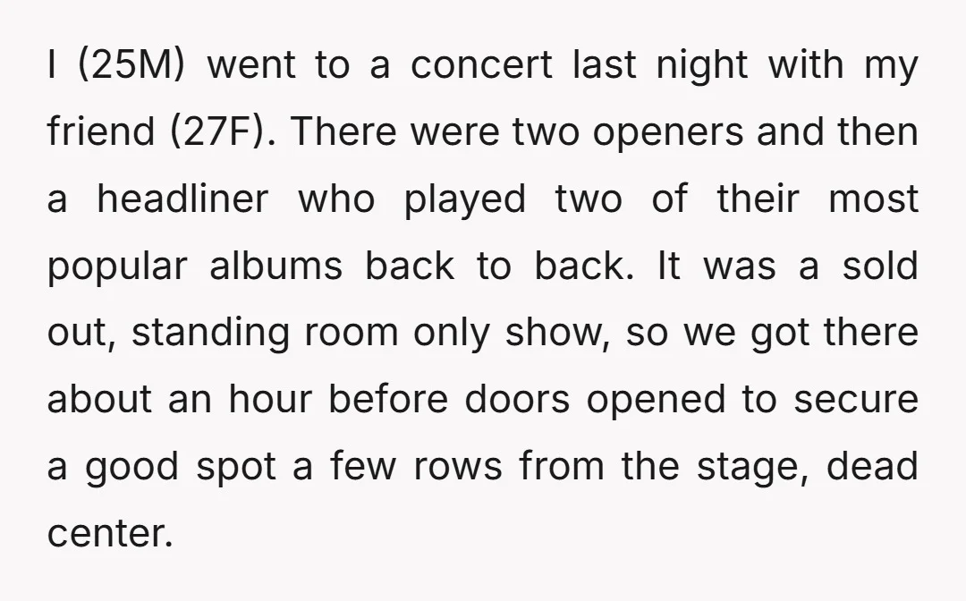 I (25M) went to a concert last night with my friend (27F). There were two openers and then a headliner who played two of their most popular albums back to...
