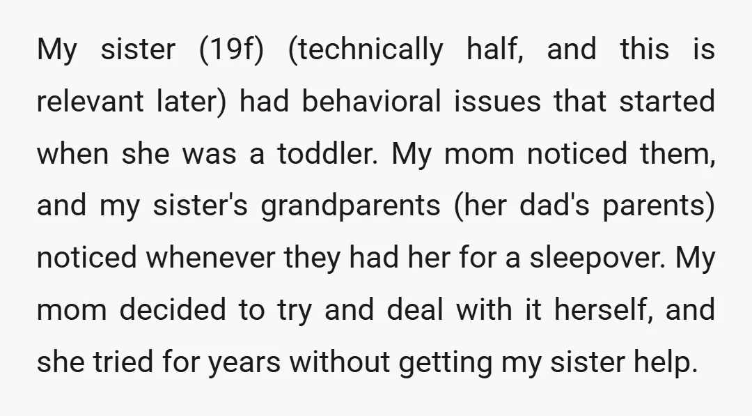 My sister (19f) (technically half, and this is relevant later) had behavioral issues that started when she was a toddler. My mom noticed them, and my sister's grandparents (her dad's...