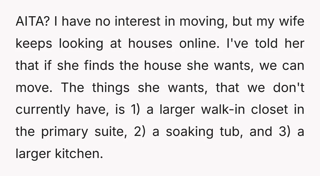 AITA? I have no interest in moving, but my wife keeps looking at houses online. I've told her that if she finds the house she wants, we can move. The...