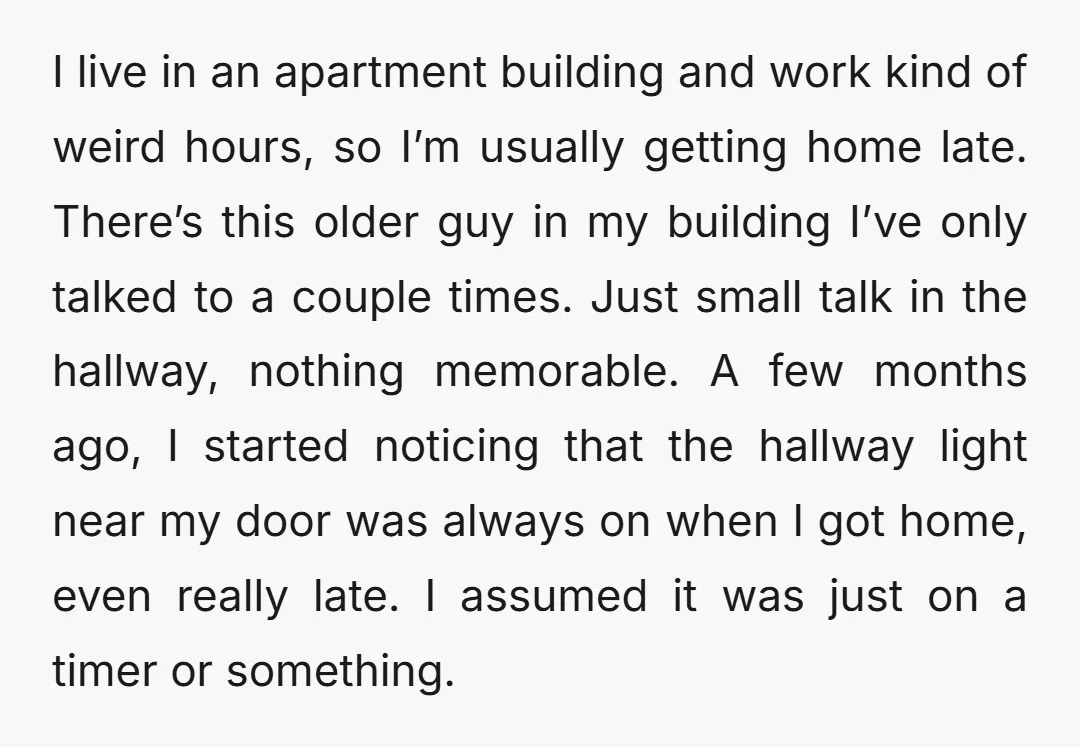I live in an apartment building and work kind of weird hours, so I’m usually getting home late. There’s this older guy in my building I’ve only talked to a...