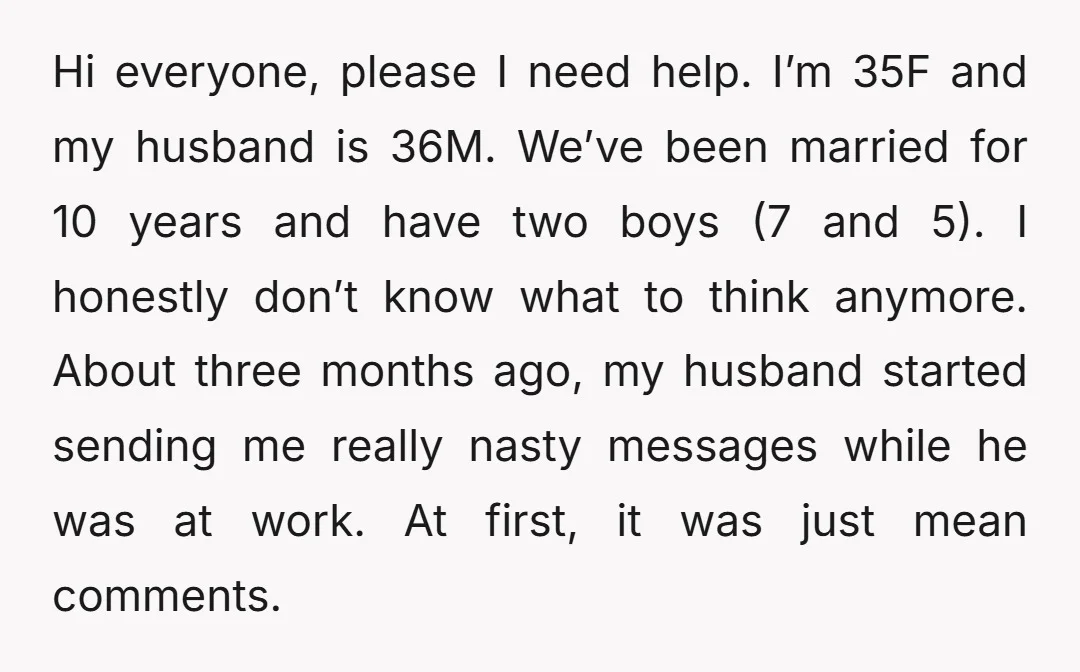 Hi everyone, please I need help. I’m 35F and my husband is 36M. We’ve been married for 10 years and have two boys (7 and 5). I honestly don’t know...