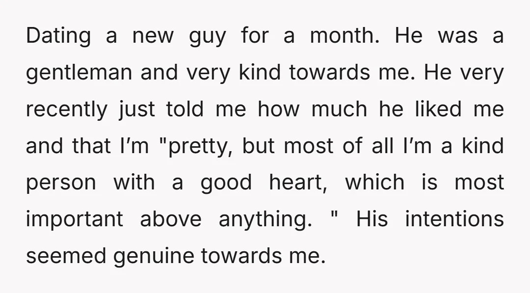 Dating a new guy for a month. He was a gentleman and very kind towards me. He very recently just told me how much he liked me and that I’m...