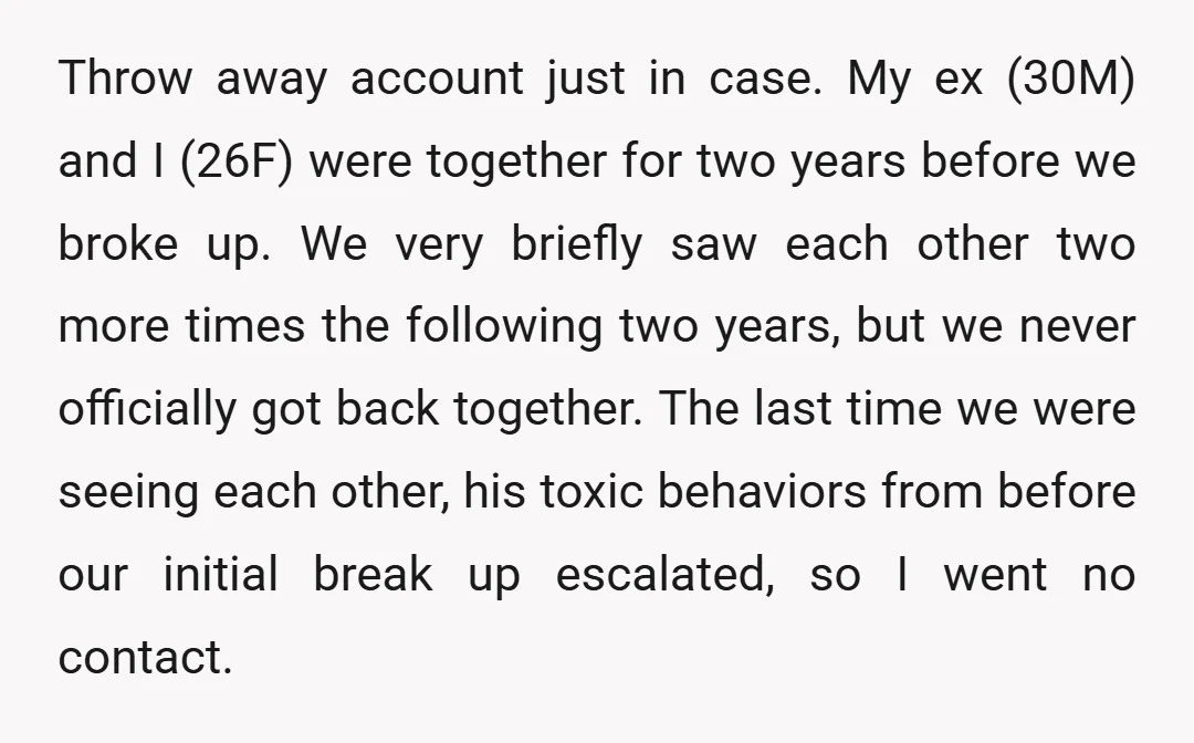 Throw away account just in case. My ex (30M) and I (26F) were together for two years before we broke up. We very briefly saw each other two more times...