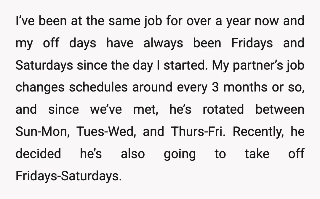 I’ve been at the same job for over a year now and my off days have always been Fridays and Saturdays since the day I started. My partner’s job changes...