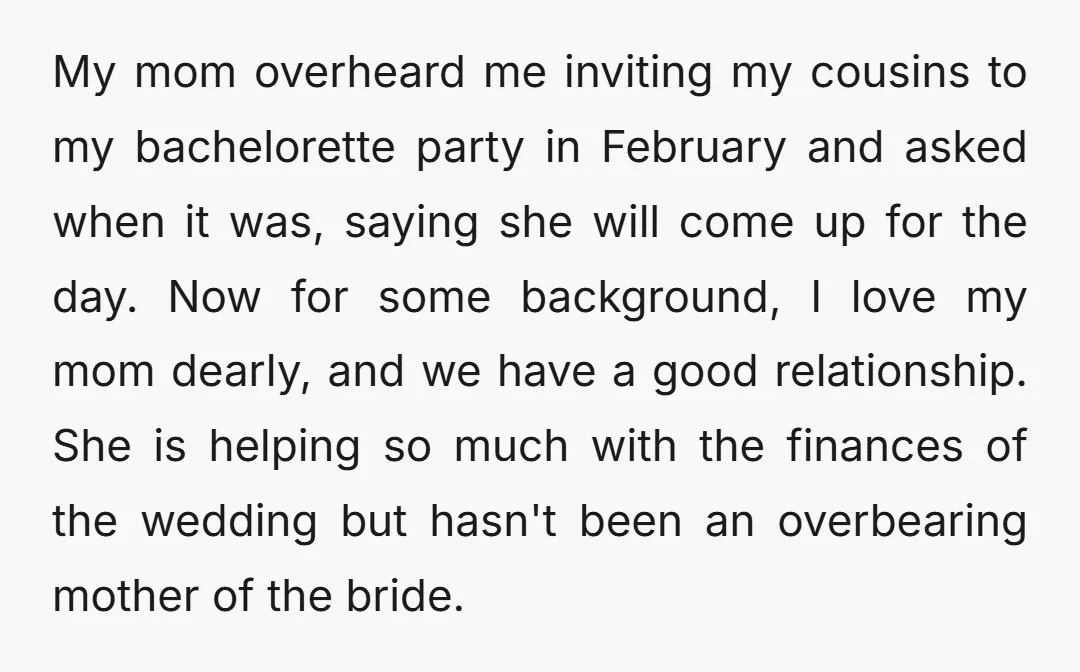 My mom overheard me inviting my cousins to my bachelorette party in February and asked when it was, saying she will come up for the day. Now for some background,...