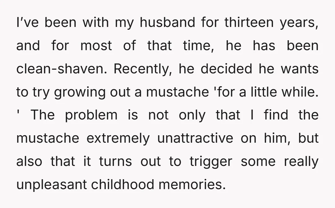 I’ve been with my husband for thirteen years, and for most of that time, he has been clean-shaven. Recently, he decided he wants to try growing out a mustache 'for...