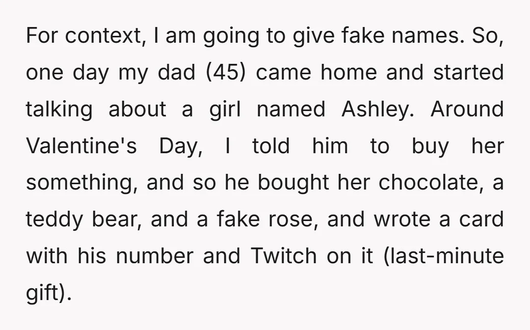 For context, I am going to give fake names. So, one day my dad (45) came home and started talking about a girl named Ashley. Around Valentine's Day, I told...